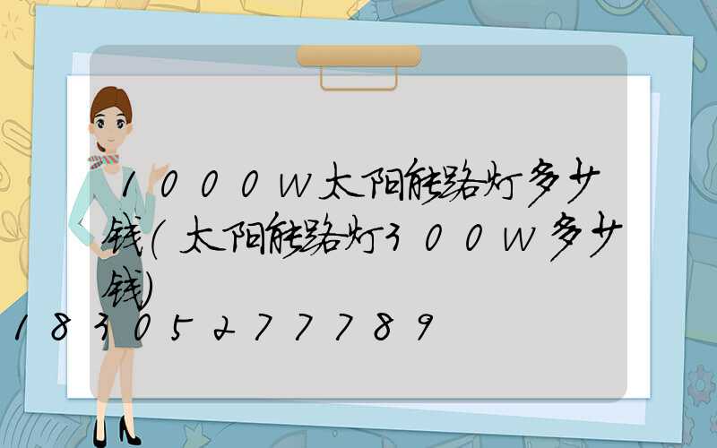 1000w太阳能路灯多少钱(太阳能路灯300w多少钱)
