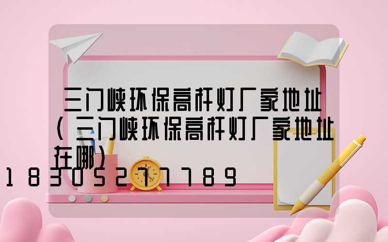 三门峡环保高杆灯厂家地址(三门峡环保高杆灯厂家地址在哪)