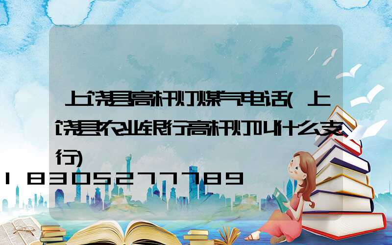 上饶县高杆灯煤气电话(上饶县农业银行高杆灯叫什么支行)