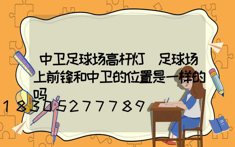 中卫足球场高杆灯(足球场上前锋和中卫的位置是一样的吗)