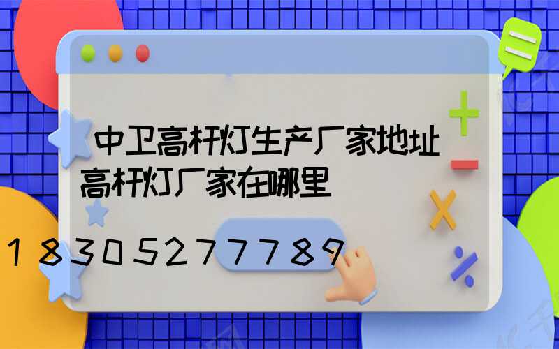 中卫高杆灯生产厂家地址(高杆灯厂家在哪里)