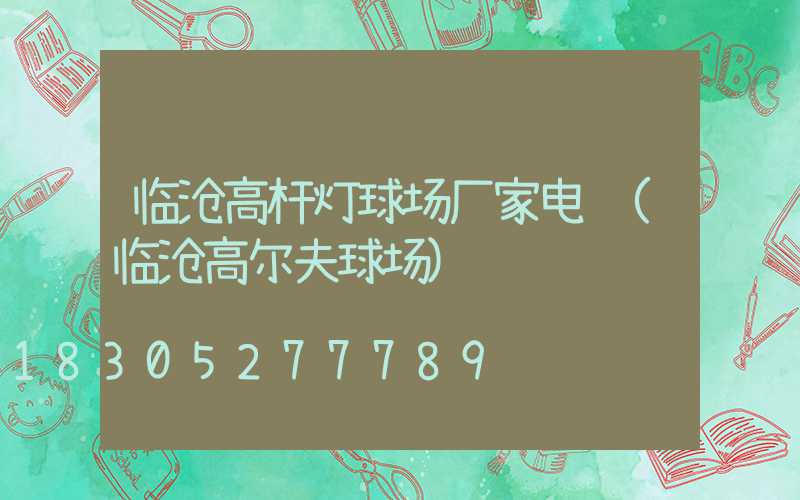 临沧高杆灯球场厂家电话(临沧高尔夫球场)