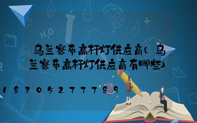 乌兰察布高杆灯供应商(乌兰察布高杆灯供应商有哪些)