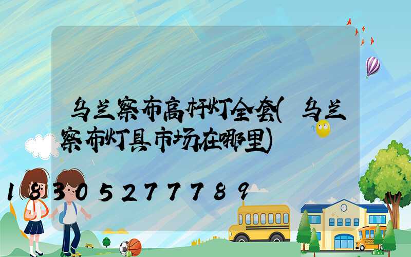 乌兰察布高杆灯全套(乌兰察布灯具市场在哪里)