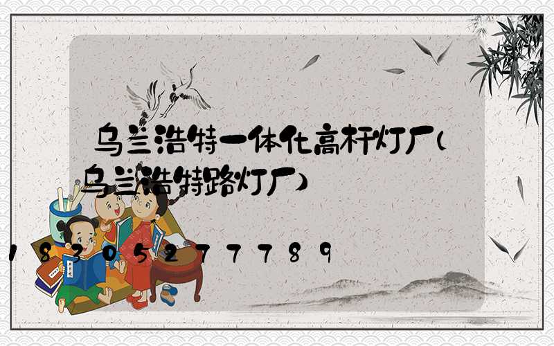 乌兰浩特一体化高杆灯厂(乌兰浩特路灯厂)
