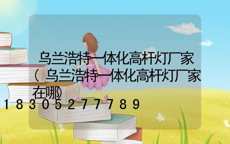 乌兰浩特一体化高杆灯厂家(乌兰浩特一体化高杆灯厂家在哪)
