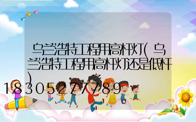 乌兰浩特工程用高杆灯(乌兰浩特工程用高杆灯还是低杆)