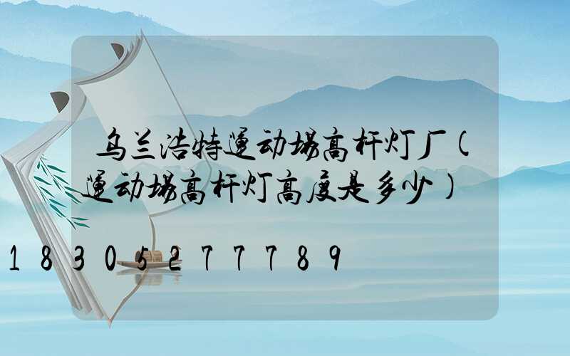 乌兰浩特运动场高杆灯厂(运动场高杆灯高度是多少)
