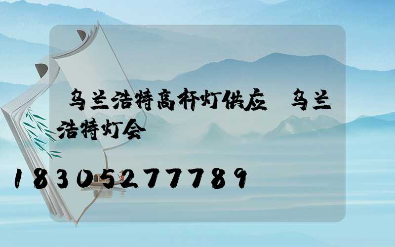 乌兰浩特高杆灯供应(乌兰浩特灯会)