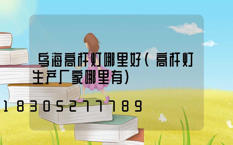 乌海高杆灯哪里好(高杆灯生产厂家哪里有)
