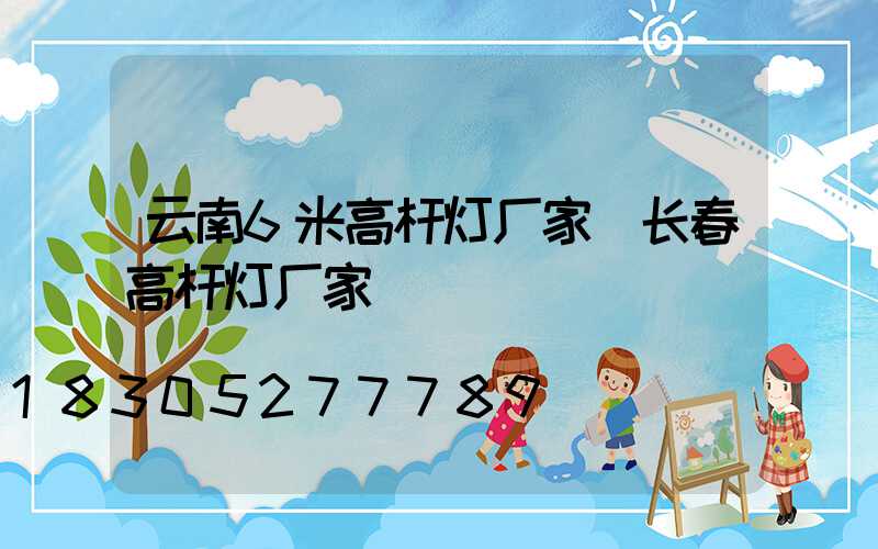 云南6米高杆灯厂家(长春高杆灯厂家)
