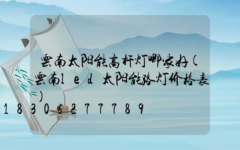 云南太阳能高杆灯哪家好(云南led太阳能路灯价格表)