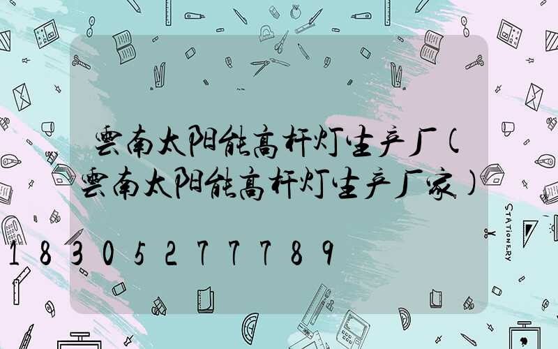 云南太阳能高杆灯生产厂(云南太阳能高杆灯生产厂家)