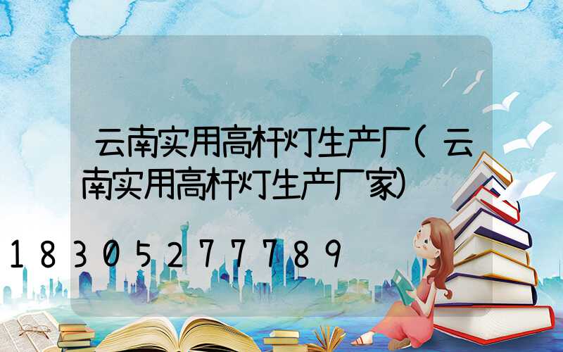 云南实用高杆灯生产厂(云南实用高杆灯生产厂家)