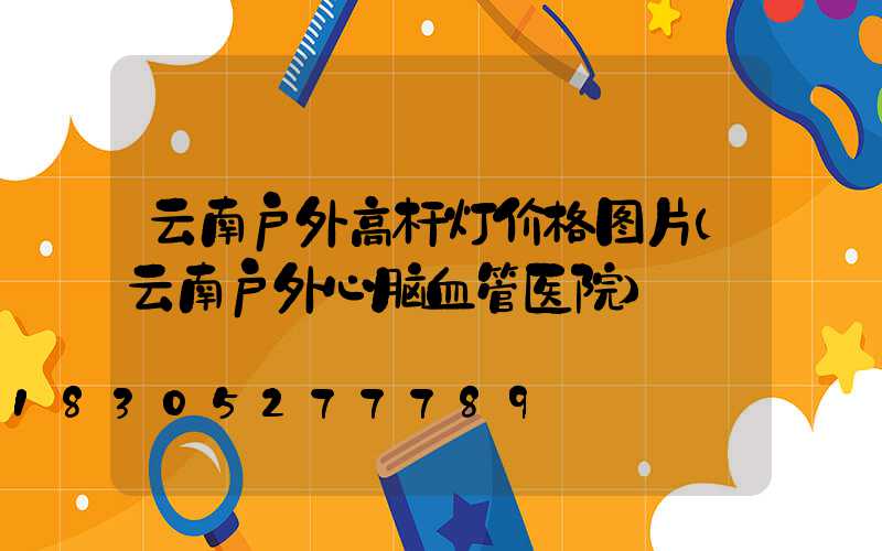 云南户外高杆灯价格图片(云南户外心脑血管医院)