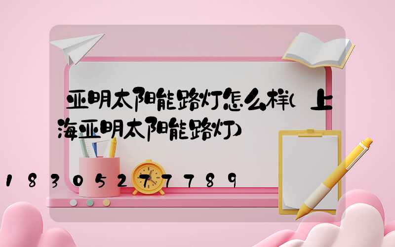 亚明太阳能路灯怎么样(上海亚明太阳能路灯)