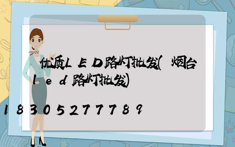 优质LED路灯批发(烟台led路灯批发)