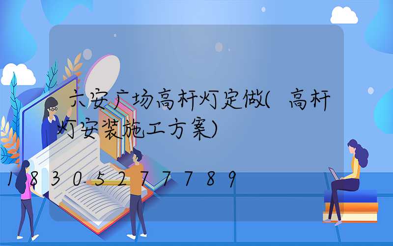 六安广场高杆灯定做(高杆灯安装施工方案)