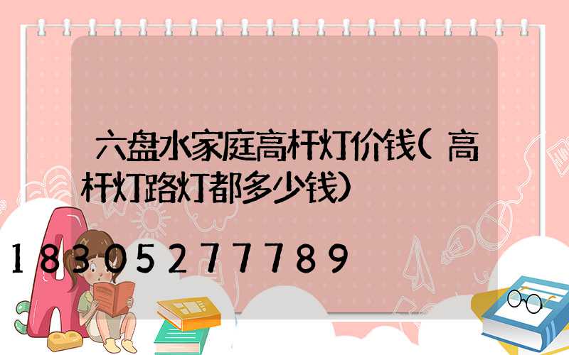 六盘水家庭高杆灯价钱(高杆灯路灯都多少钱)