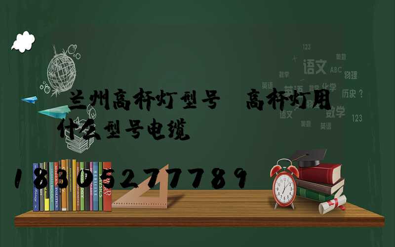 兰州高杆灯型号(高杆灯用什么型号电缆)