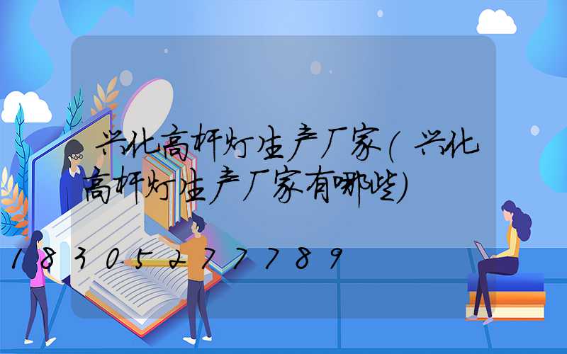 兴化高杆灯生产厂家(兴化高杆灯生产厂家有哪些)