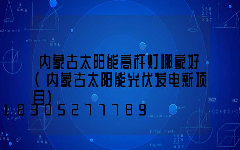 内蒙古太阳能高杆灯哪家好(内蒙古太阳能光伏发电新项目)