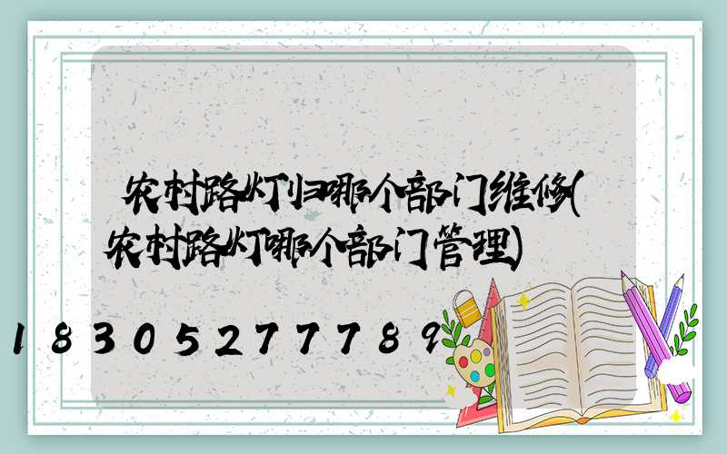 农村路灯归哪个部门维修(农村路灯哪个部门管理)