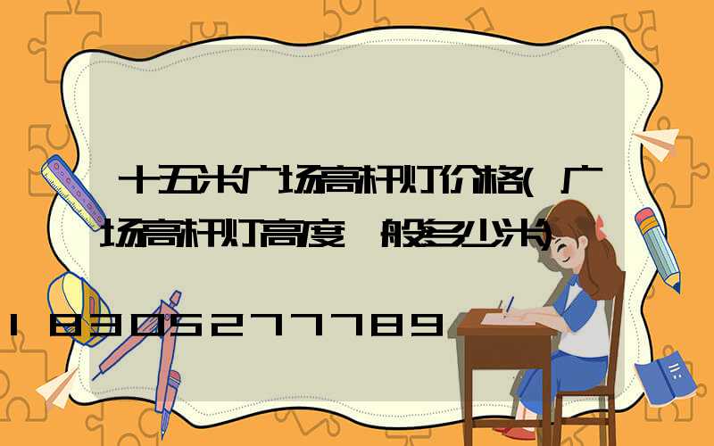 十五米广场高杆灯价格(广场高杆灯高度一般多少米)