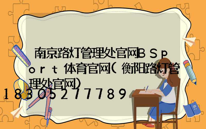 南京路灯管理处官网BSport体育官网(衡阳路灯管理处官网)