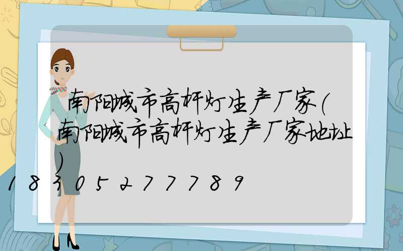 南阳城市高杆灯生产厂家(南阳城市高杆灯生产厂家地址)