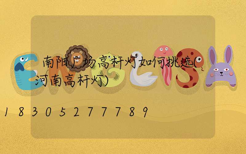 南阳广场高杆灯如何挑选(河南高杆灯)