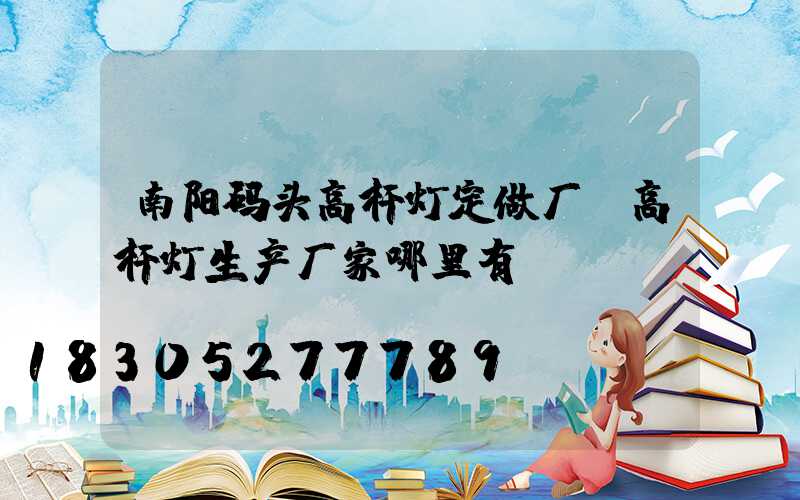 南阳码头高杆灯定做厂(高杆灯生产厂家哪里有)