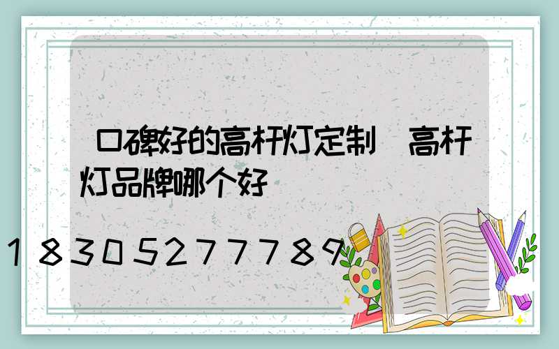口碑好的高杆灯定制(高杆灯品牌哪个好)