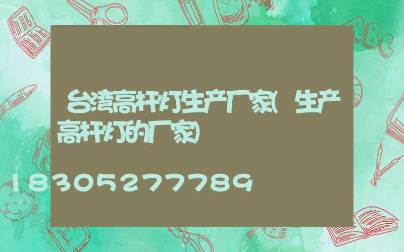 台湾高杆灯生产厂家(生产高杆灯的厂家)