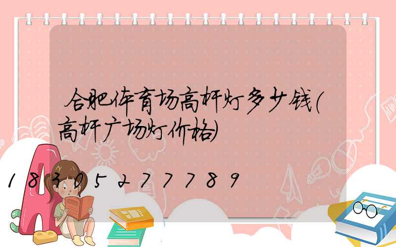 合肥体育场高杆灯多少钱(高杆广场灯价格)
