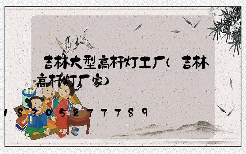 吉林大型高杆灯工厂(吉林高杆灯厂家)