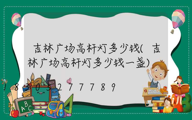 吉林广场高杆灯多少钱(吉林广场高杆灯多少钱一盏)