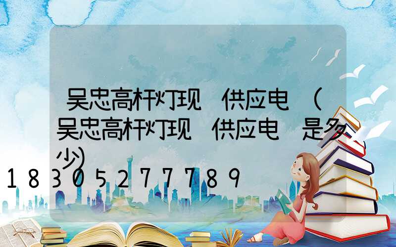 吴忠高杆灯现货供应电话(吴忠高杆灯现货供应电话是多少)