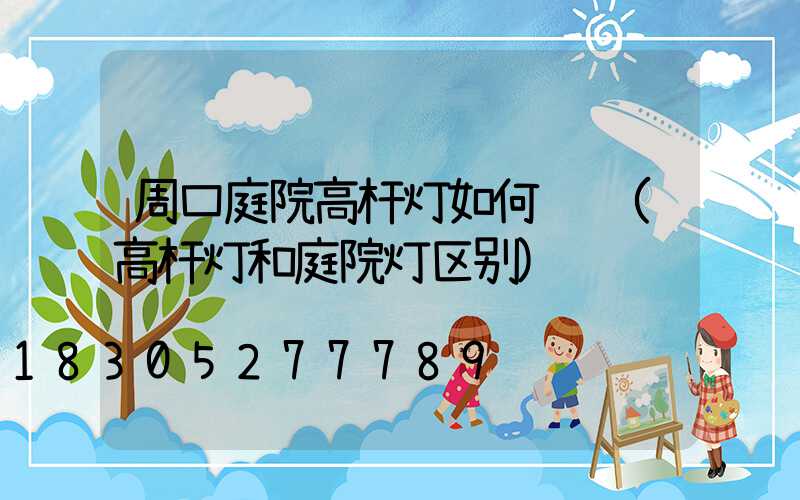 周口庭院高杆灯如何选购(高杆灯和庭院灯区别)
