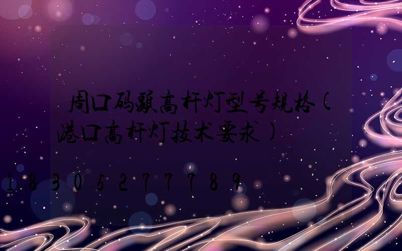 周口码头高杆灯型号规格(港口高杆灯技术要求)