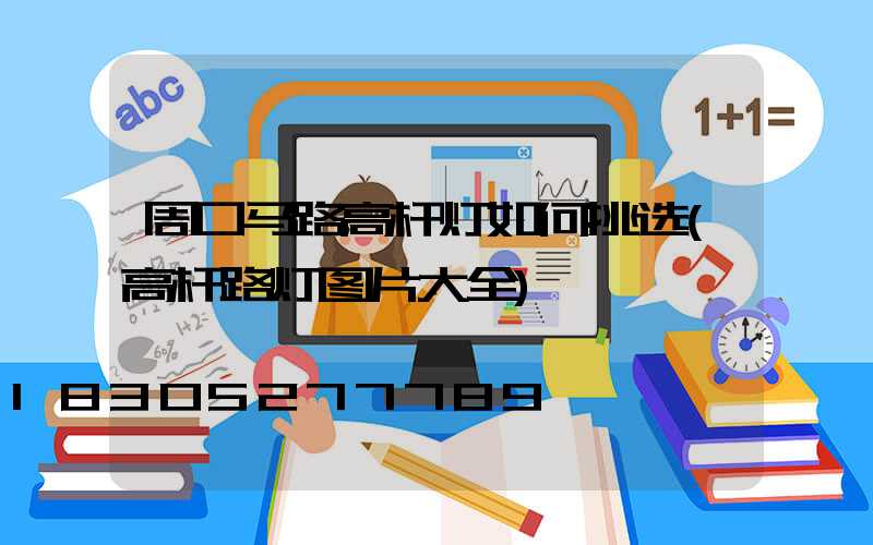 周口马路高杆灯如何挑选(高杆路灯图片大全)