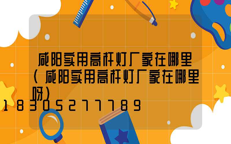 咸阳实用高杆灯厂家在哪里(咸阳实用高杆灯厂家在哪里呀)