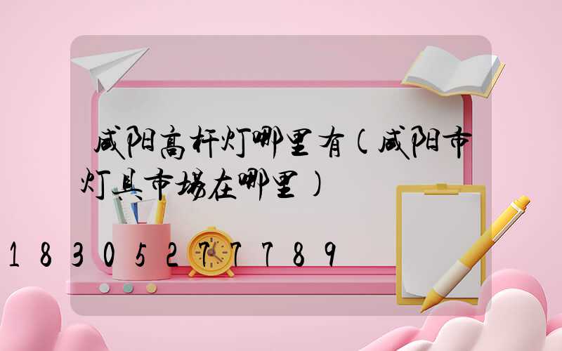 咸阳高杆灯哪里有(咸阳市灯具市场在哪里)