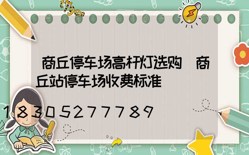 商丘停车场高杆灯选购(商丘站停车场收费标准)