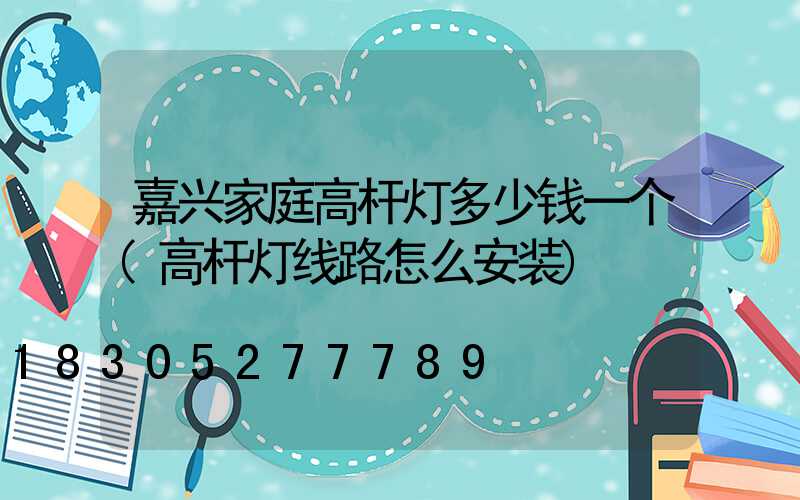 嘉兴家庭高杆灯多少钱一个(高杆灯线路怎么安装)