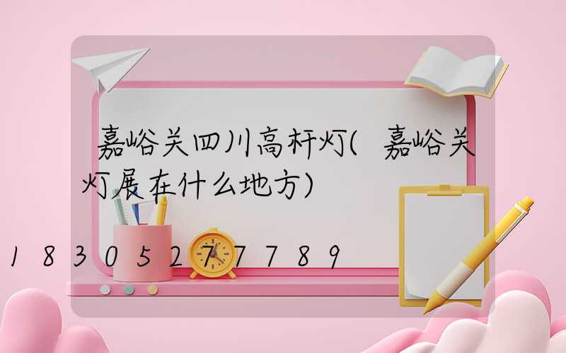 嘉峪关四川高杆灯(嘉峪关灯展在什么地方)