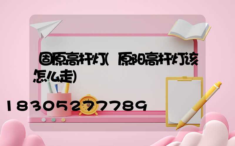 固原高杆灯(原阳高杆灯该怎么走)