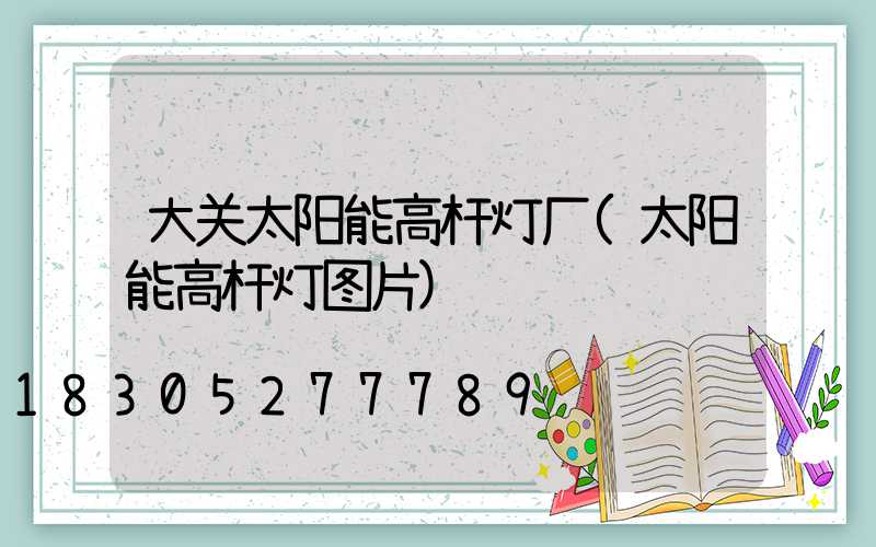 大关太阳能高杆灯厂(太阳能高杆灯图片)