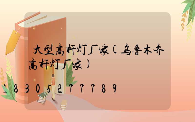 大型高杆灯厂家(乌鲁木齐高杆灯厂家)