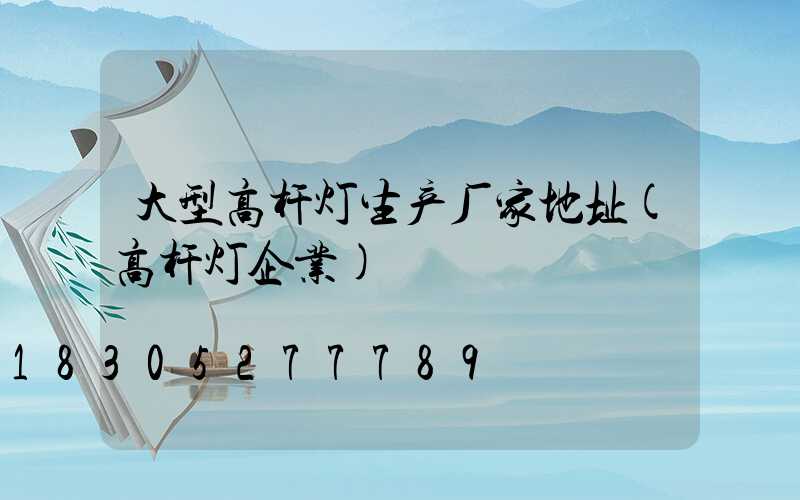 大型高杆灯生产厂家地址(高杆灯企业)